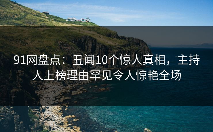 91网盘点：丑闻10个惊人真相，主持人上榜理由罕见令人惊艳全场