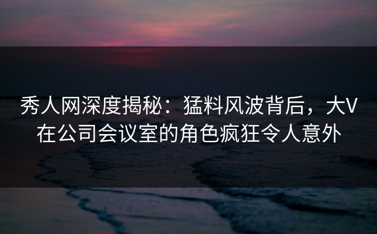 秀人网深度揭秘:猛料风波背后,大V在公司会议室的角色疯狂令人意外 秀人网深度揭秘:猛料风波背后,大V在公司会议室的角色疯狂令人意外