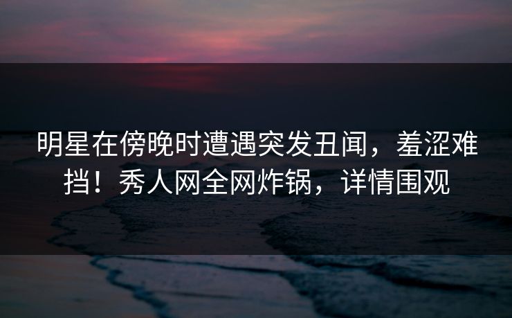 明星在傍晚时遭遇突发丑闻，羞涩难挡！秀人网全网炸锅，详情围观
