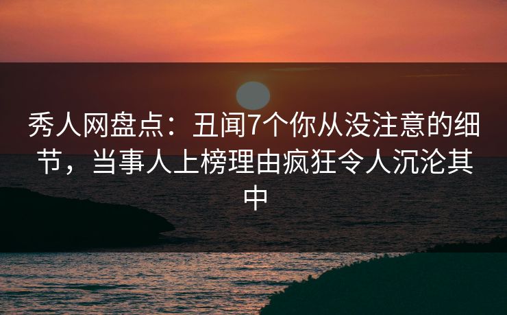 秀人网盘点：丑闻7个你从没注意的细节，当事人上榜理由疯狂令人沉沦其中