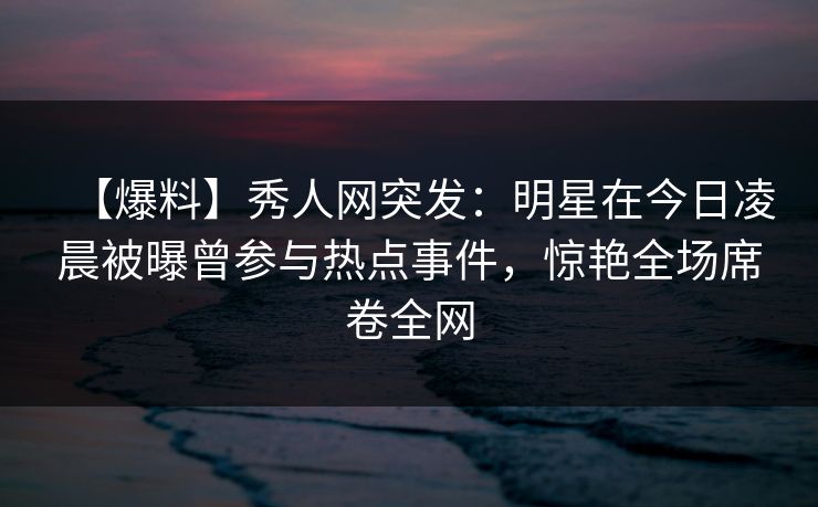 【爆料】秀人网突发:明星在今日凌晨被曝曾参与热点事件,惊艳全场席卷全网 【爆料】秀人网突发:明星在今日凌晨被曝曾参与热点事件,惊艳全场席卷全网
