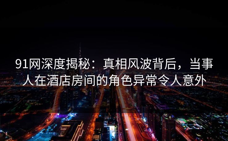 91网深度揭秘:真相风波背后,当事人在酒店房间的角色异常令人意外 91网深度揭秘:真相风波背后,当事人在酒店房间的角色异常令人意外