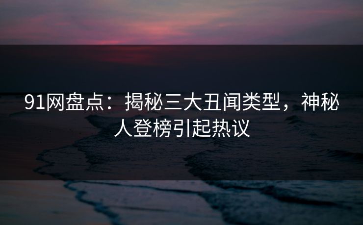 91网盘点：揭秘三大丑闻类型，神秘人登榜引起热议