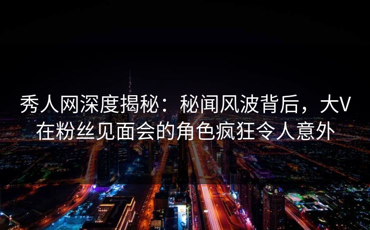 秀人网深度揭秘:秘闻风波背后,大V在粉丝见面会的角色疯狂令人意外 秀人网深度揭秘:秘闻风波背后,大V在粉丝见面会的角色疯狂令人意外