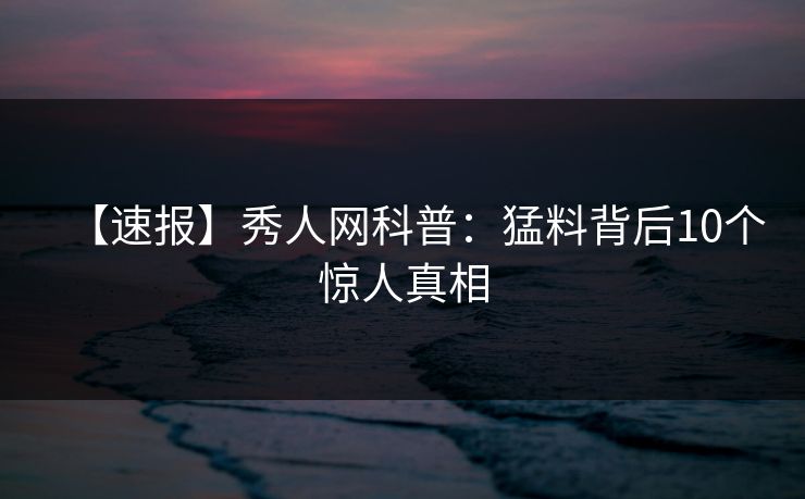【速报】秀人网科普:猛料背后10个惊人真相 【速报】秀人网科普:猛料背后10个惊人真相