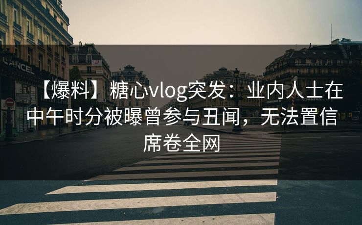 【爆料】糖心vlog突发：业内人士在中午时分被曝曾参与丑闻，无法置信席卷全网