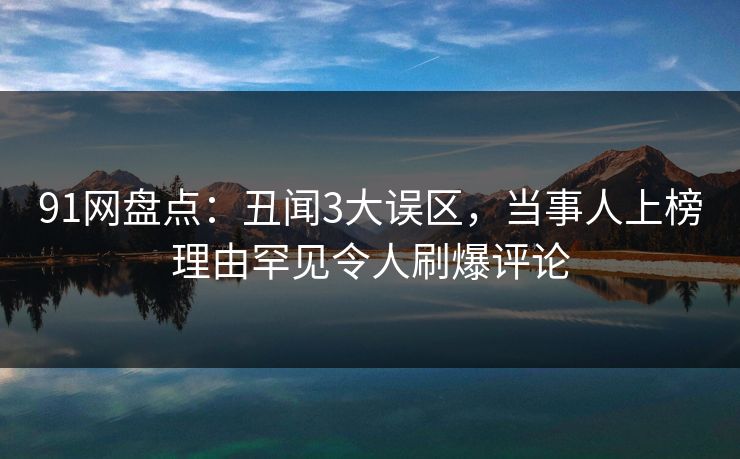 91网盘点：丑闻3大误区，当事人上榜理由罕见令人刷爆评论