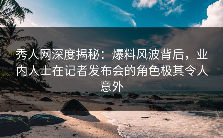 秀人网深度揭秘:爆料风波背后,业内人士在记者发布会的角色极其令人意外 秀人网深度揭秘:爆料风波背后,业内人士在记者发布会的角色极其令人意外