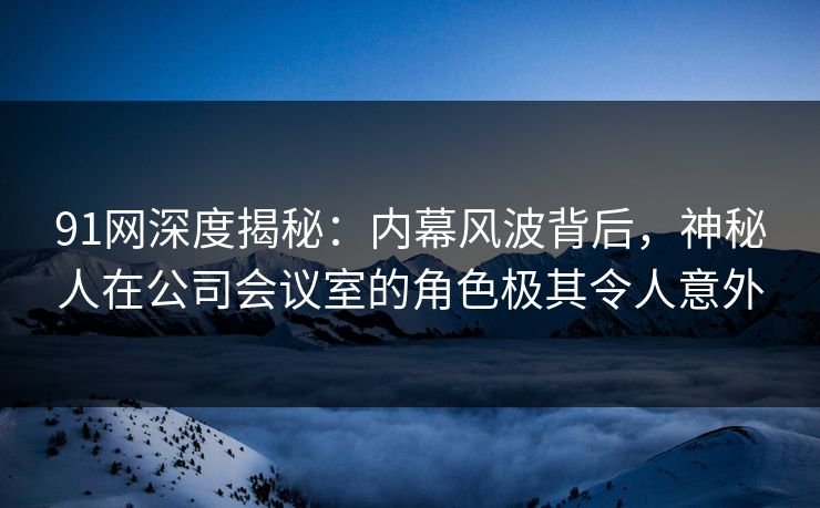 91网深度揭秘:内幕风波背后,神秘人在公司会议室的角色极其令人意外 91网深度揭秘:内幕风波背后,神秘人在公司会议室的角色极其令人意外