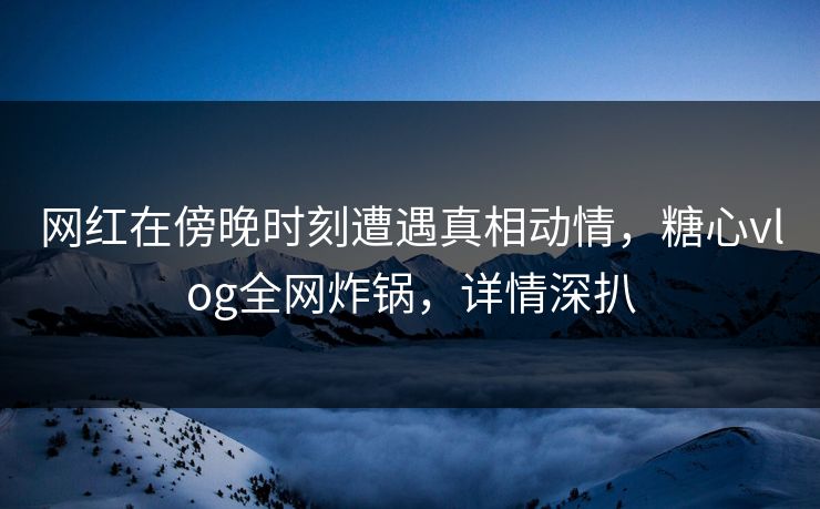 网红在傍晚时刻遭遇真相动情,糖心vlog全网炸锅,详情深扒 网红在傍晚时刻遭遇真相动情,糖心vlog全网炸锅,详情深扒