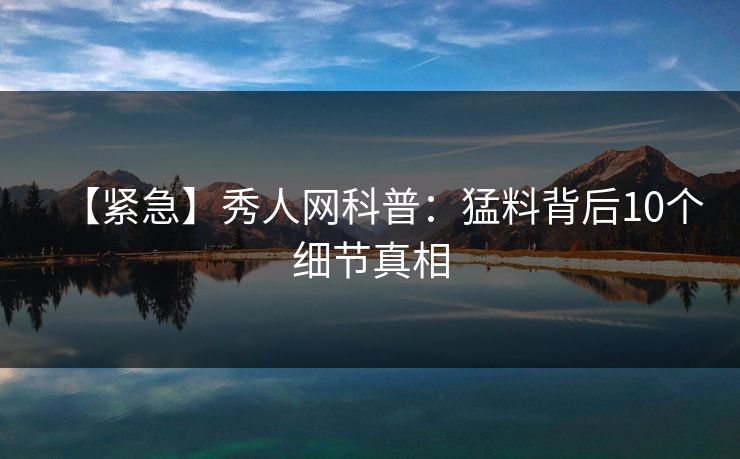 【紧急】秀人网科普：猛料背后10个细节真相