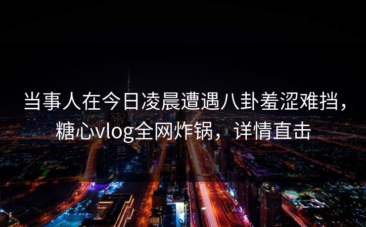 当事人在今日凌晨遭遇八卦羞涩难挡,糖心vlog全网炸锅,详情直击 当事人在今日凌晨遭遇八卦羞涩难挡,糖心vlog全网炸锅,详情直击