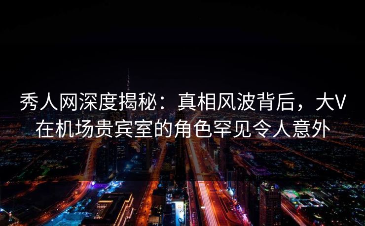 秀人网深度揭秘:真相风波背后,大V在机场贵宾室的角色罕见令人意外 秀人网深度揭秘:真相风波背后,大V在机场贵宾室的角色罕见令人意外