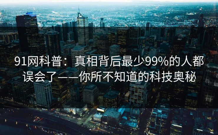91网科普：真相背后最少99%的人都误会了——你所不知道的科技奥秘