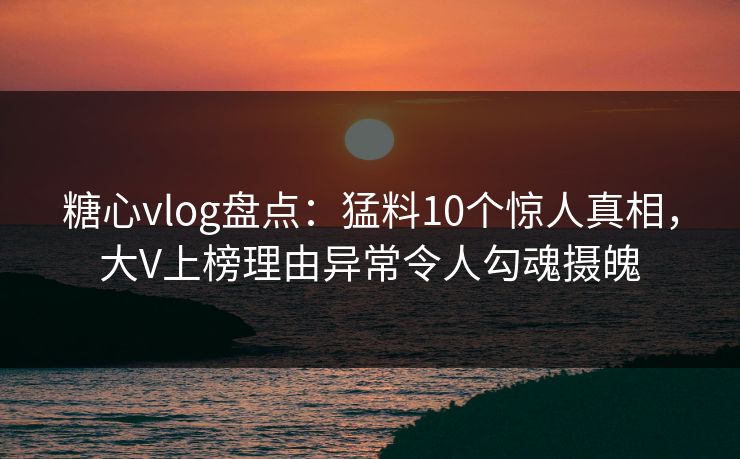 糖心vlog盘点：猛料10个惊人真相，大V上榜理由异常令人勾魂摄魄