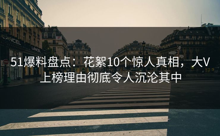 51爆料盘点：花絮10个惊人真相，大V上榜理由彻底令人沉沦其中