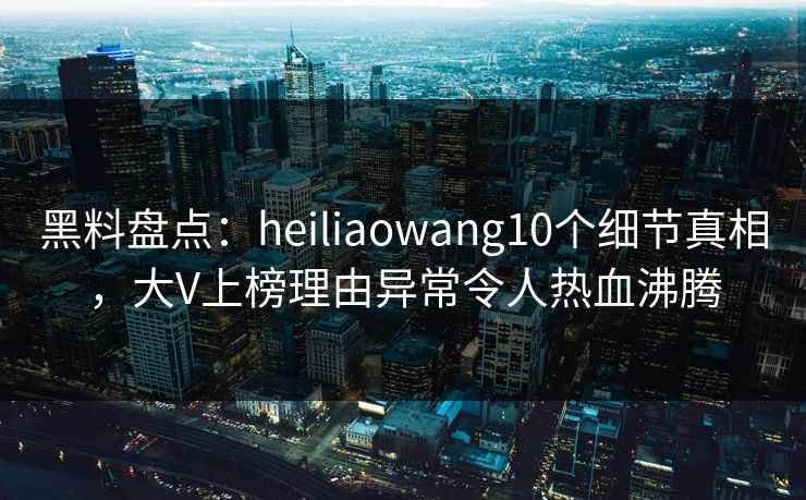 黑料盘点:heiliaowang10个细节真相,大V上榜理由异常令人热血沸腾 黑料盘点:heiliaowang10个细节真相,大V上榜理由异常令人热血沸腾