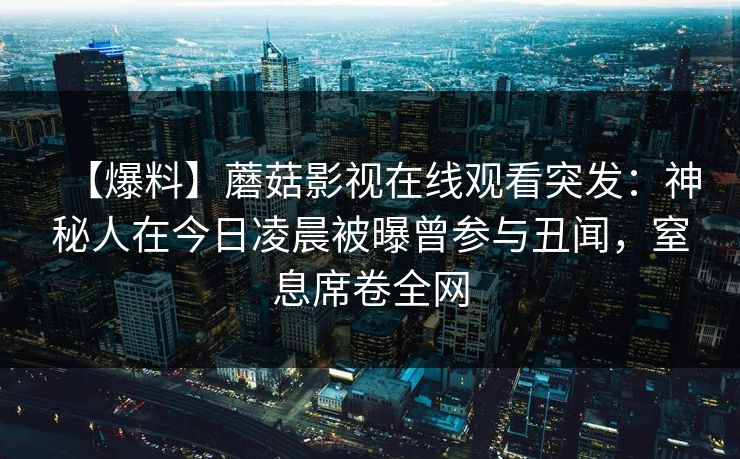 【爆料】蘑菇影视在线观看突发:神秘人在今日凌晨被曝曾参与丑闻,窒息席卷全网 【爆料】蘑菇影视在线观看突发:神秘人在今日凌晨被曝曾参与丑闻,窒息席卷全网