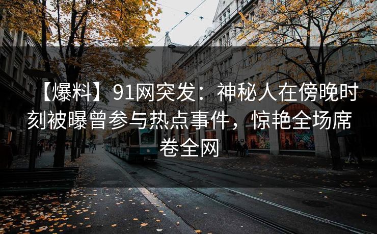 【爆料】91网突发:神秘人在傍晚时刻被曝曾参与热点事件,惊艳全场席卷全网 【爆料】91网突发:神秘人在傍晚时刻被曝曾参与热点事件,惊艳全场席卷全网