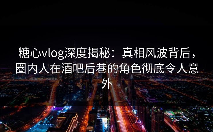 糖心vlog深度揭秘：真相风波背后，圈内人在酒吧后巷的角色彻底令人意外