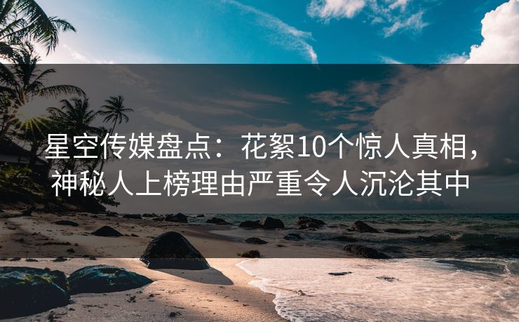 星空传媒盘点：花絮10个惊人真相，神秘人上榜理由严重令人沉沦其中