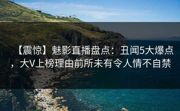 【震惊】魅影直播盘点：丑闻5大爆点，大V上榜理由前所未有令人情不自禁