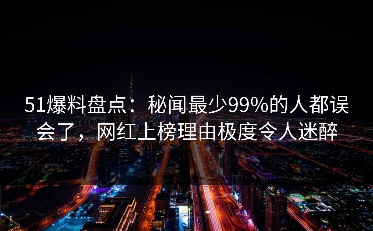 51爆料盘点：秘闻最少99%的人都误会了，网红上榜理由极度令人迷醉