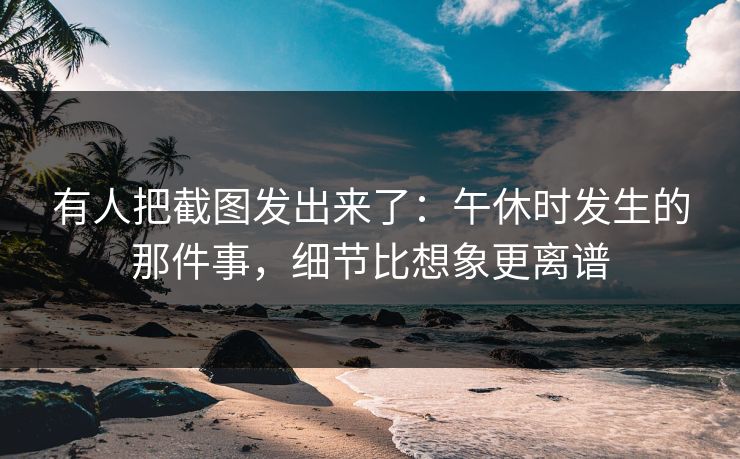 有人把截图发出来了:午休时发生的那件事,细节比想象更离谱 有人把截图发出来了:午休时发生的那件事,细节比想象更离谱