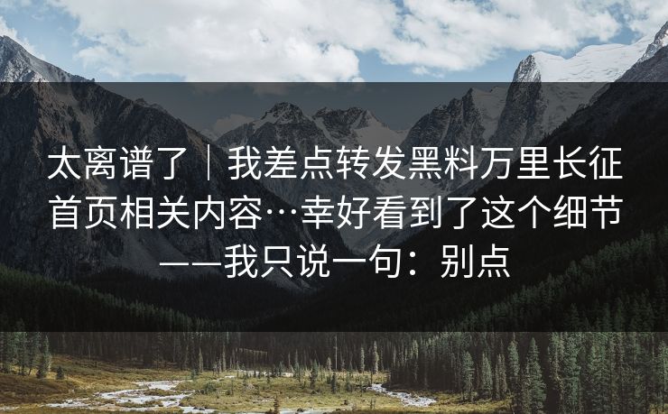 太离谱了｜我差点转发黑料万里长征首页相关内容…幸好看到了这个细节——我只说一句：别点