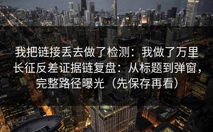 我把链接丢去做了检测：我做了万里长征反差证据链复盘：从标题到弹窗，完整路径曝光（先保存再看）