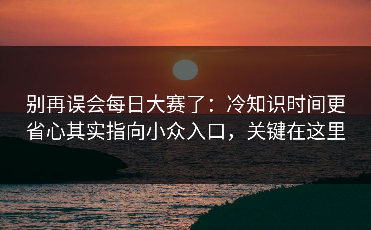 别再误会每日大赛了：冷知识时间更省心其实指向小众入口，关键在这里