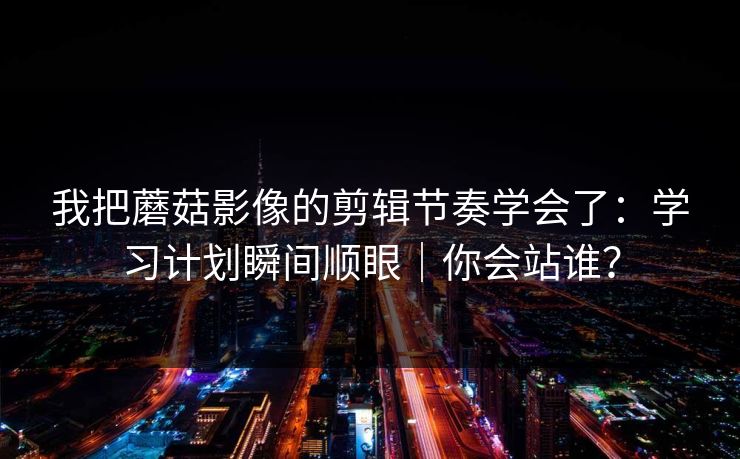 我把蘑菇影像的剪辑节奏学会了：学习计划瞬间顺眼｜你会站谁？