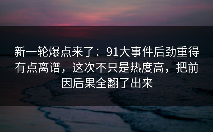 新一轮爆点来了：91大事件后劲重得有点离谱，这次不只是热度高，把前因后果全翻了出来