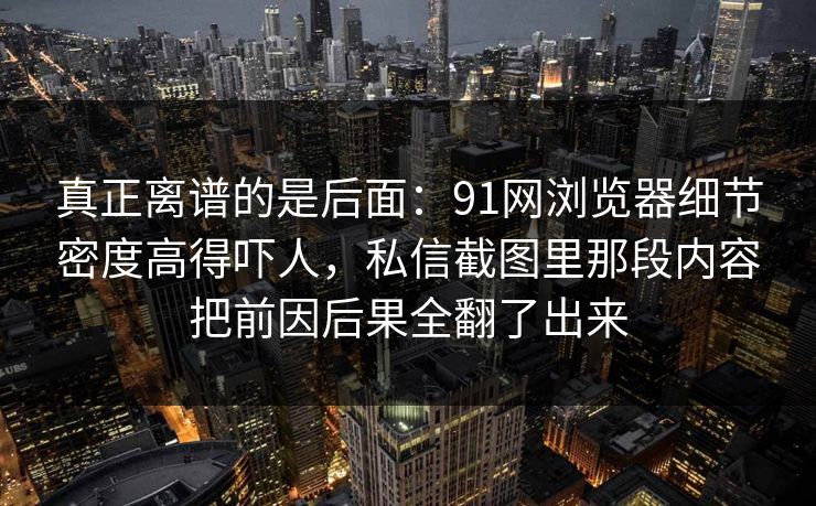 真正离谱的是后面：91网浏览器细节密度高得吓人，私信截图里那段内容把前因后果全翻了出来